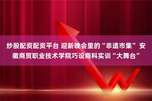 炒股配资配资平台 迎新晚会里的“非遗市集” 安徽商贸职业技术学院巧设商科实训“大舞台”
