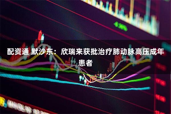配资通 默沙东：欣瑞来获批治疗肺动脉高压成年患者