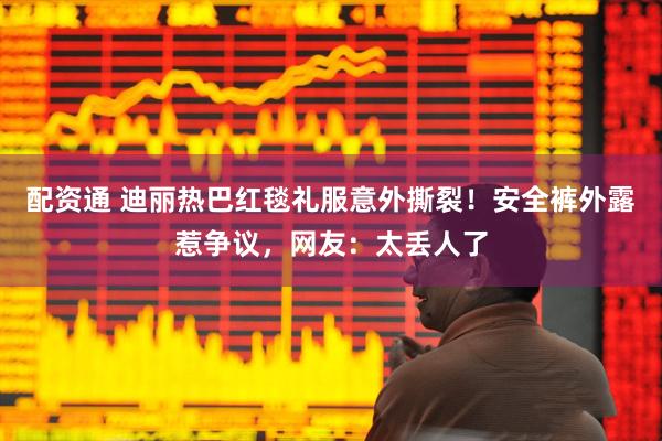 配资通 迪丽热巴红毯礼服意外撕裂！安全裤外露惹争议，网友：太丢人了