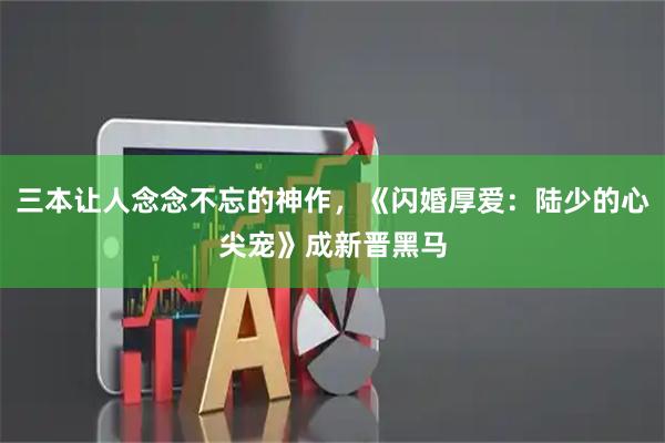 三本让人念念不忘的神作，《闪婚厚爱：陆少的心尖宠》成新晋黑马