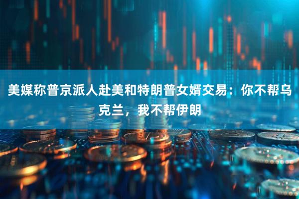 美媒称普京派人赴美和特朗普女婿交易：你不帮乌克兰，我不帮伊朗