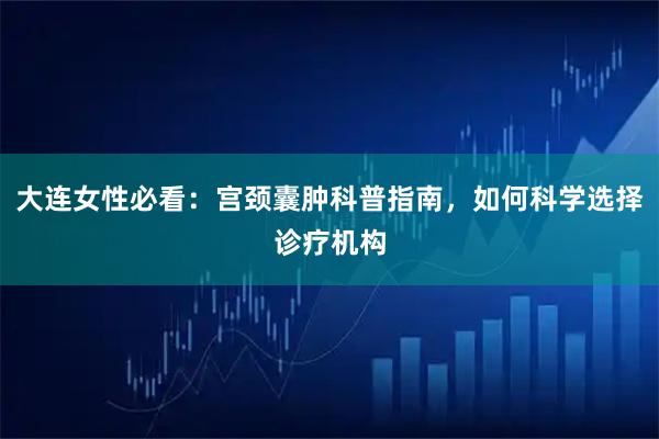 大连女性必看：宫颈囊肿科普指南，如何科学选择诊疗机构