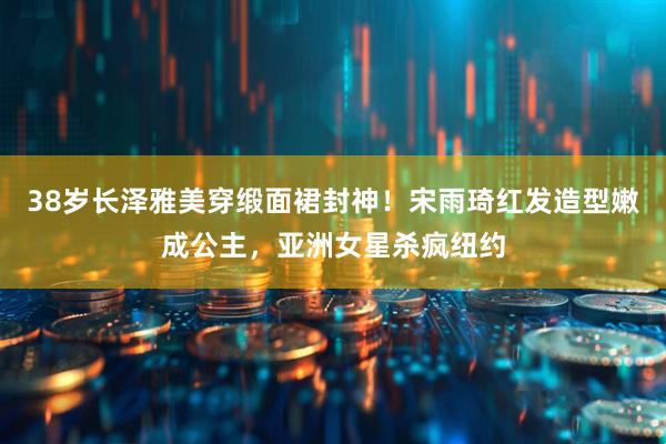 38岁长泽雅美穿缎面裙封神！宋雨琦红发造型嫩成公主，亚洲女星杀疯纽约