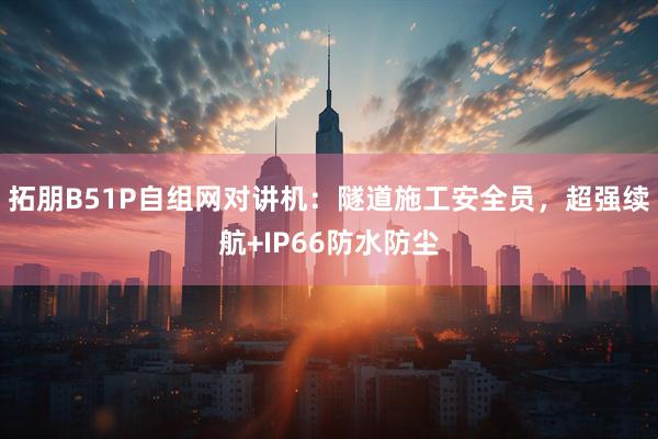 拓朋B51P自组网对讲机：隧道施工安全员，超强续航+IP66防水防尘