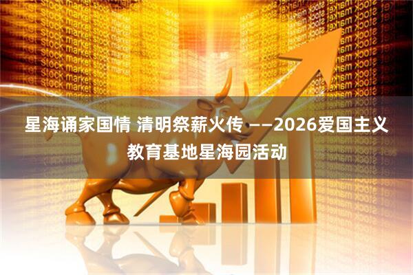 星海诵家国情 清明祭薪火传 ——2026爱国主义教育基地星海园活动