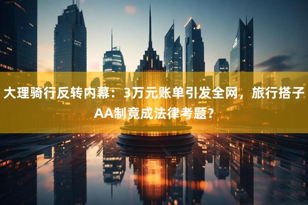 大理骑行反转内幕：3万元账单引发全网，旅行搭子AA制竟成法律考题？