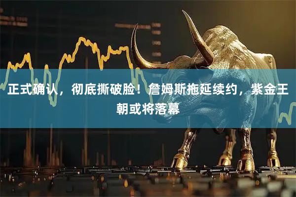 正式确认，彻底撕破脸！詹姆斯拖延续约，紫金王朝或将落幕