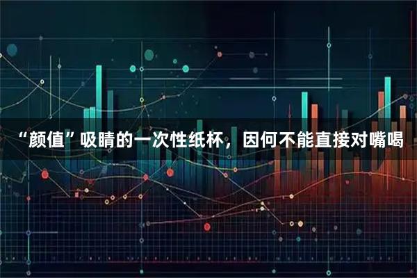 “颜值”吸睛的一次性纸杯，因何不能直接对嘴喝