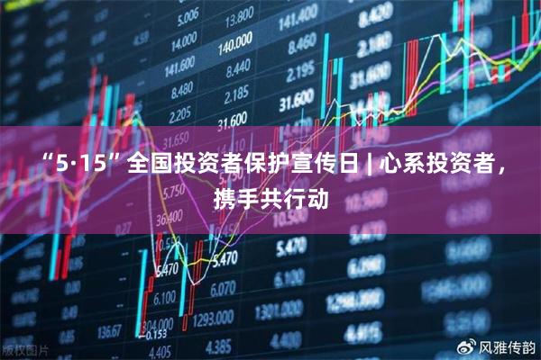 “5·15”全国投资者保护宣传日 | 心系投资者，携手共行动
